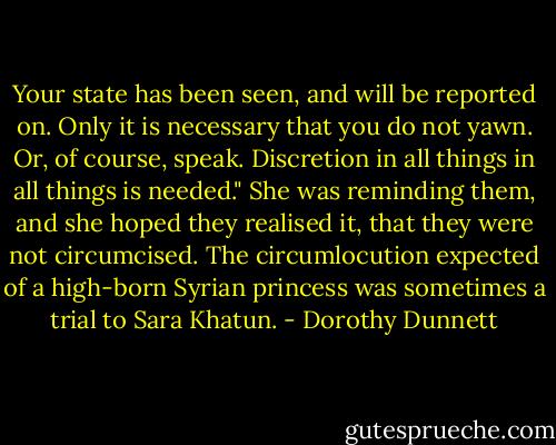 Your state has been seen, and will be reported on. Only it is necessary that you do not yawn. Or, of course, speak. Discretion in all things in all things is needed." She was reminding them, and she hoped they realised it, that they were not circumcised. The circumlocution expected of a high-born Syrian princess was sometimes a trial to Sara Khatun. - Dorothy Dunnett