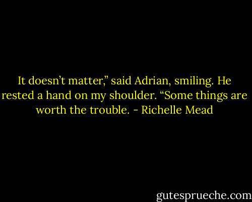 It doesn’t matter,” said Adrian, smiling. He rested a hand on my shoulder. “Some things are worth the trouble. - Richelle Mead