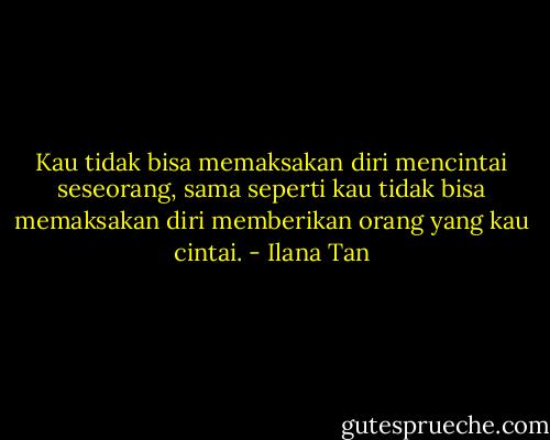 Kau tidak bisa memaksakan diri mencintai seseorang, sama seperti kau tidak bisa memaksakan diri memberikan orang yang kau cintai. - Ilana Tan