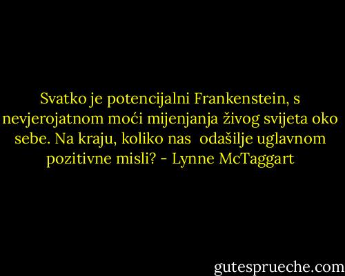 Svatko je potencijalni Frankenstein, s nevjero­jatnom moći mijenjanja živog svijeta oko sebe. Na kraju, koliko nas <br />odašilje uglavnom pozitivne misli? - Lynne McTaggart