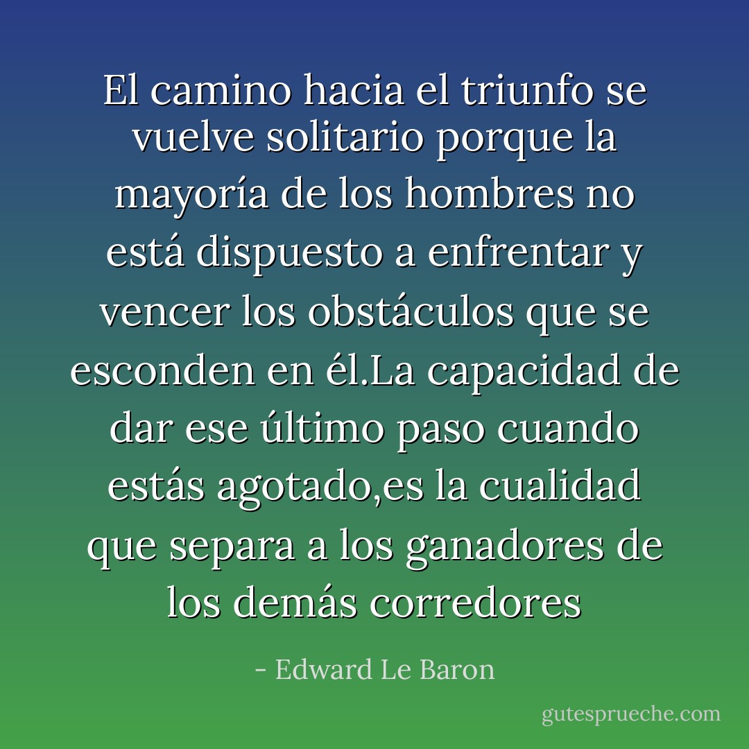 El camino hacia el triunfo se vuelve solitario porque la mayoría de los hombres no está dispuesto a enfrentar y vencer los obstáculos que se esconden en él.La capacidad de dar ese último paso cuando estás agotado,es la cualidad que separa a los ganadores de los demás corredores - Edward Le Baron