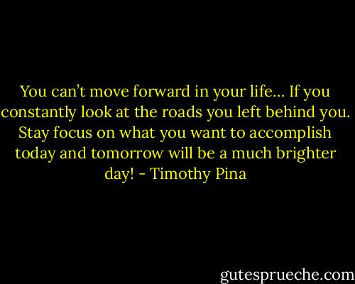 You can’t move forward in your life…<br />If you constantly look at the roads you left behind you. Stay focus on what you want to accomplish today and tomorrow will be a much brighter day! - Timothy Pina