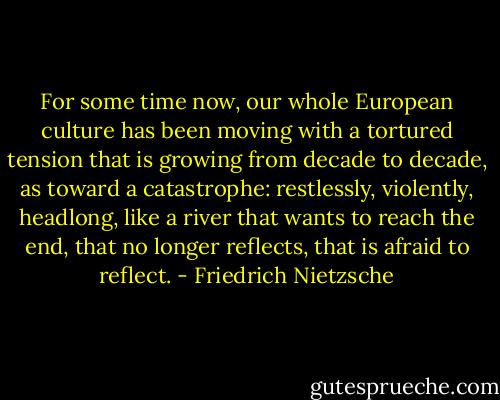 For some time now, our whole European culture has been moving with a tortured tension that is growing from decade to decade, as toward a catastrophe: restlessly, violently, headlong, like a river that wants to reach the end, that no longer reflects, that is afraid to reflect. - Friedrich Nietzsche