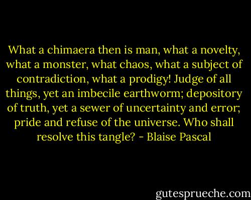 What a chimaera then is man, what a novelty, what a monster, what chaos, what a subject of contradiction, what a prodigy! Judge of all things, yet an imbecile earthworm; depository of truth, yet a sewer of uncertainty and error; pride and refuse of the universe. Who shall resolve this tangle? - Blaise Pascal