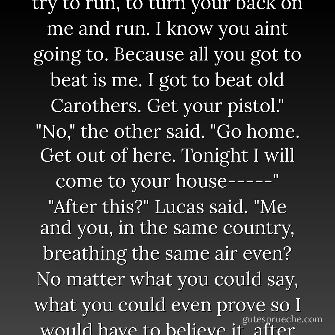 Because you know that's all I needs, all I wants, is for you to try to run, to turn your back on me and run. I know you aint going to. Because all you got to beat is me. I got to beat old Carothers. Get your pistol."<br />"No," the other said. "Go home. Get out of here. Tonight I will come to your house-----"<br />"After this?" Lucas said. "Me and you, in the same country, breathing the same air even? No matter what you could say, what you could even prove so I would have to believe it, after this? Get your pistol. - William Faulkner