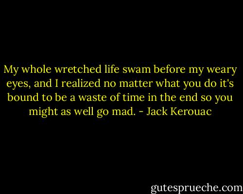 My whole wretched life swam before my weary eyes, and I realized no matter what you do it's bound to be a waste of time in the end so you might as well go mad. - Jack Kerouac