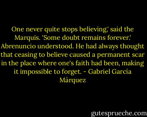 One never quite stops believing,' said the Marquis. 'Some doubt remains forever.' Abrenuncio understood. He had always thought that ceasing to believe caused a permanent scar in the place where one's faith had been, making it impossible to forget. - Gabriel García Márquez