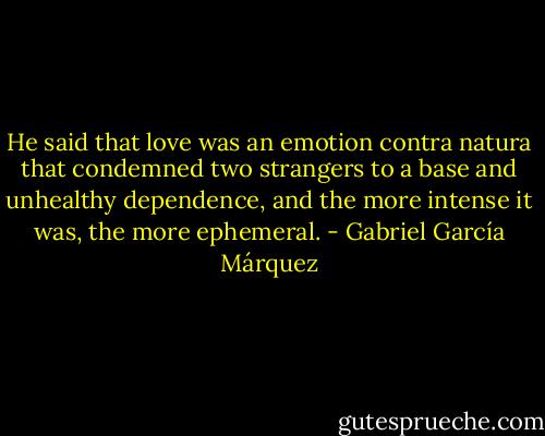 He said that love was an emotion contra natura that condemned two strangers to a base and unhealthy dependence, and the more intense it was, the more ephemeral. - Gabriel García Márquez