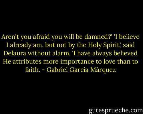 Aren't you afraid you will be damned?'<br />'I believe I already am, but not by the Holy Spirit,' said Delaura without alarm. 'I have always believed He attributes more importance to love than to faith. - Gabriel García Márquez