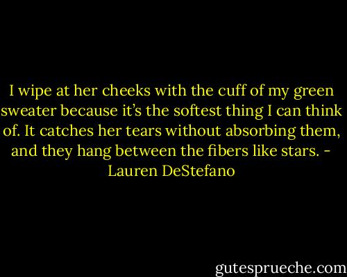 I wipe at her cheeks with the cuff of my green sweater because it’s the softest thing I can think of. It catches her tears without absorbing them, and they hang between the fibers like stars. - Lauren DeStefano