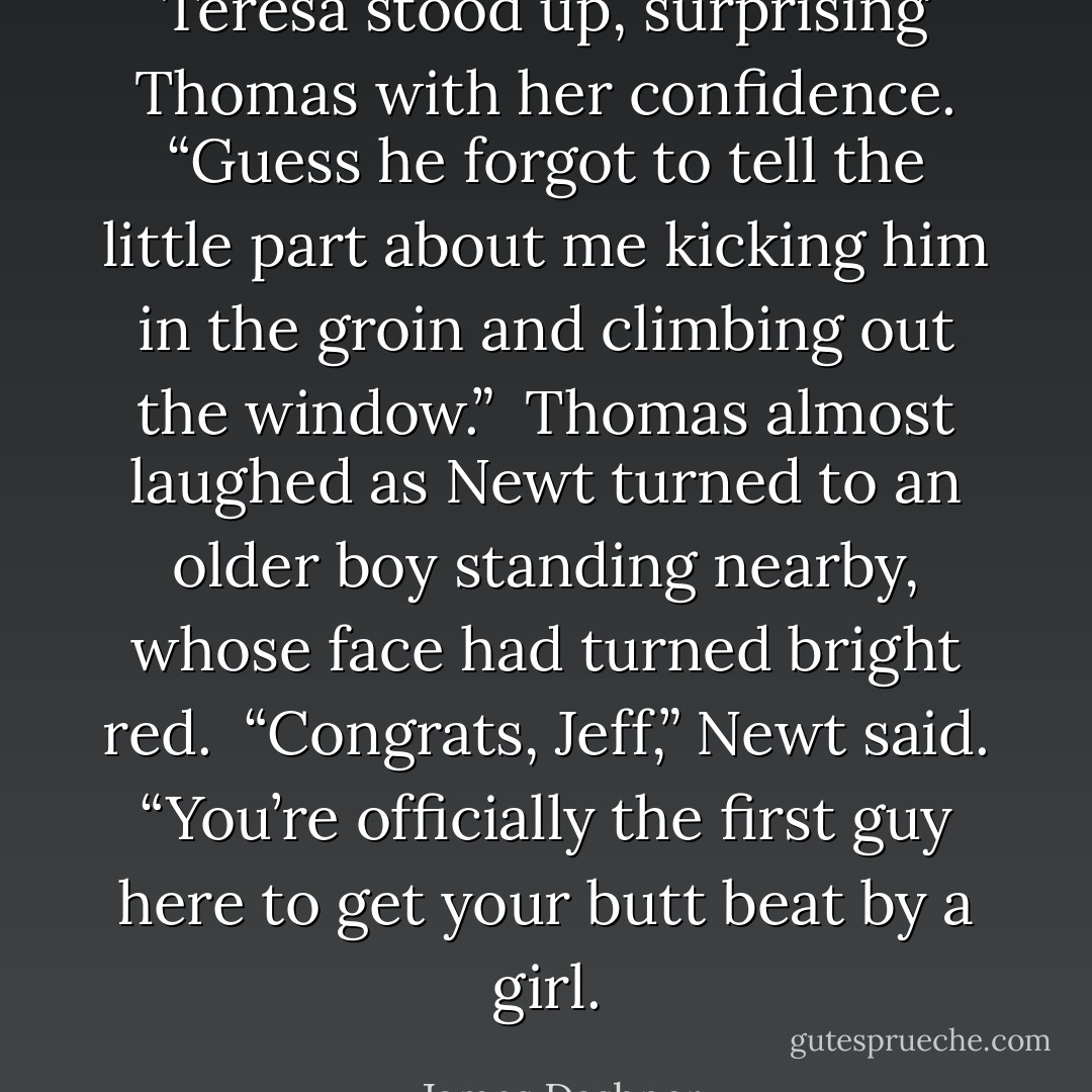 Teresa stood up, surprising Thomas with her confidence.<br />“Guess he forgot to tell the little part about me kicking him in the groin and climbing out the window.” <br />Thomas almost laughed as Newt turned to an older boy standing nearby, whose face had turned bright red.<br /> “Congrats, Jeff,” Newt said. “You’re officially the first guy here to get your butt beat by a girl. - James Dashner
