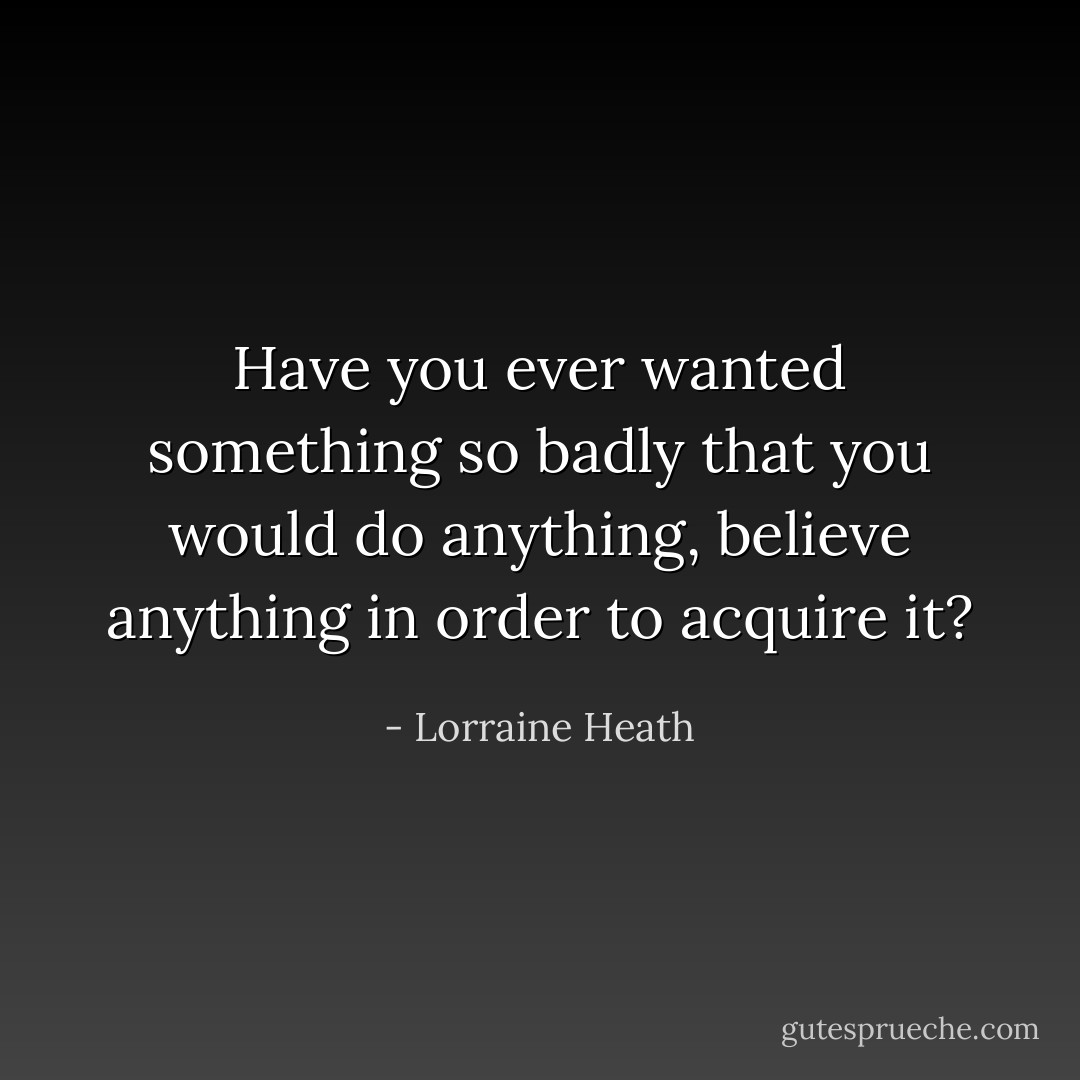 Have you ever wanted something so badly that you would do anything, believe anything in order to acquire it? - Lorraine Heath