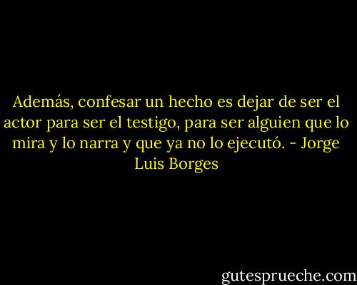 Además, confesar un hecho es dejar de ser el actor para ser el testigo, para ser alguien que lo mira y lo narra y que ya no lo ejecutó. - Jorge Luis Borges