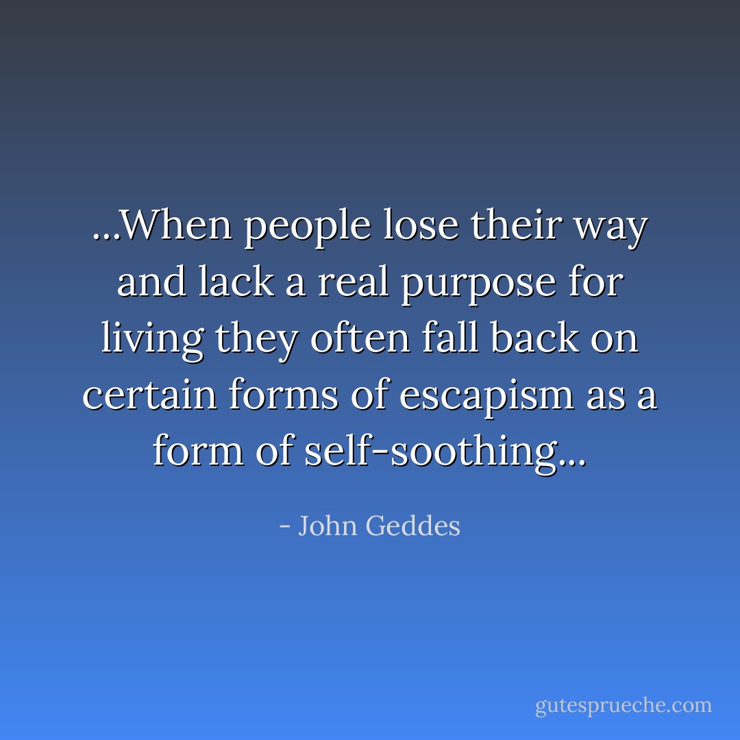 ...When people lose their way and lack a real purpose for living they often fall back on certain forms of escapism as a form of self-soothing... - John Geddes