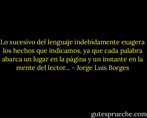 Lo sucesivo del lenguaje indebidamente exagera los hechos que indicamos, ya que cada palabra abarca un lugar en la página y un instante en la mente del lector... - Jorge Luis Borges