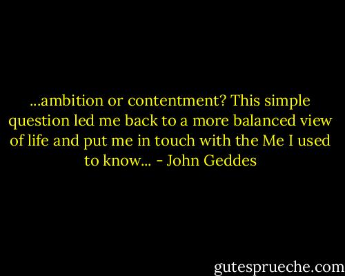 ...ambition or contentment? This simple question led me back to a more balanced view of life and put me in touch with the Me I used to know... - John Geddes