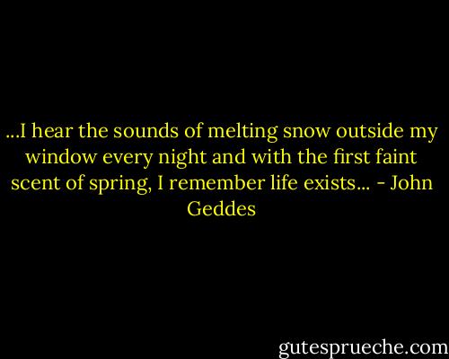 ...I hear the sounds of melting snow outside my window every night and with the first faint scent of spring, I remember life exists... - John Geddes