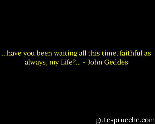 ...have you been waiting all this time, faithful as always, my Life?... - John Geddes