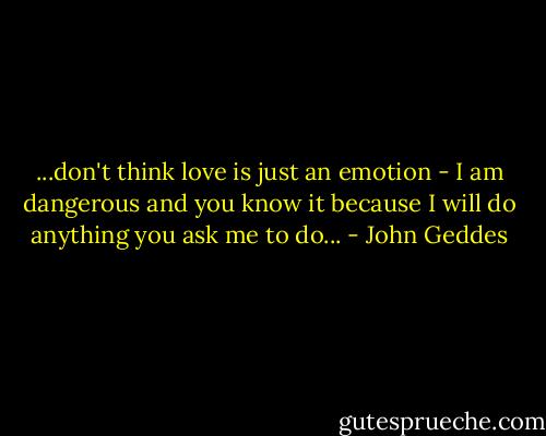 ...don't think love is just an emotion - I am dangerous and you know it because I will do anything you ask me to do... - John Geddes