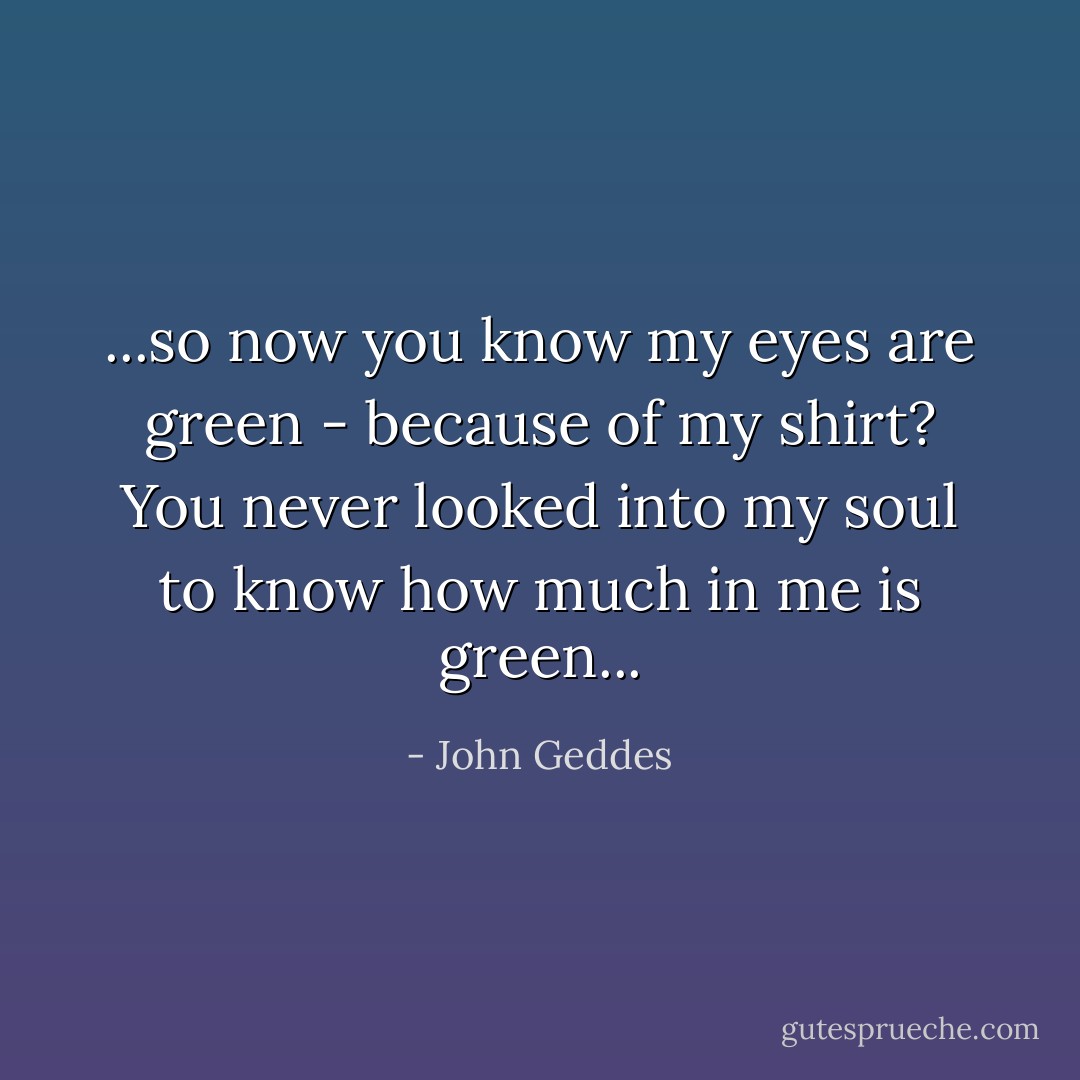 ...so now you know my eyes are green - because of my shirt? You never looked into my soul to know how much in me is green... - John Geddes