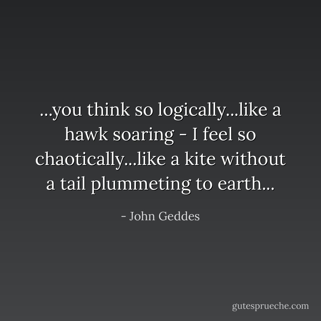 ...you think so logically...like a hawk soaring - I feel so chaotically...like a kite without a tail plummeting to earth... - John Geddes