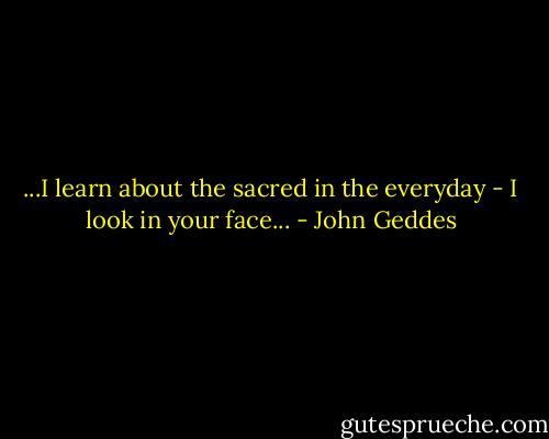 ...I learn about the sacred in the everyday - I look in your face... - John Geddes