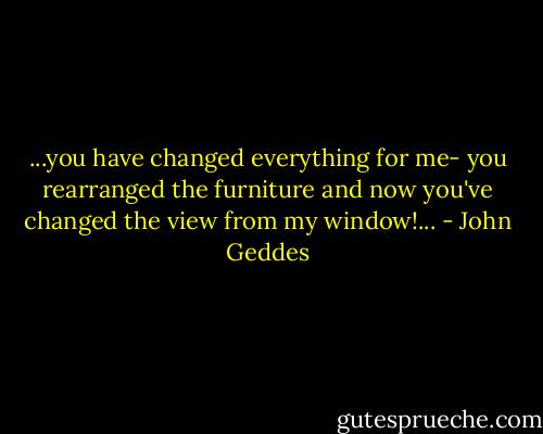 ...you have changed everything for me- you rearranged the furniture and now you've changed the view from my window!... - John Geddes
