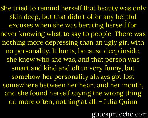 She tried to remind herself that beauty was only skin deep, but that didn't offer any helpful excuses when she was berating herself for never knowing what to say to people. There was nothing more depressing than an ugly girl with no personality.<br />It hurts, because deep inside, she knew who she was, and that person was smart and kind and often very funny, but somehow her personality always got lost somewhere between her heart and her mouth, and she found herself saying the wrong thing or, more often, nothing at all. - Julia Quinn