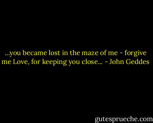...you became lost in the maze of me - forgive me Love, for keeping you close... - John Geddes