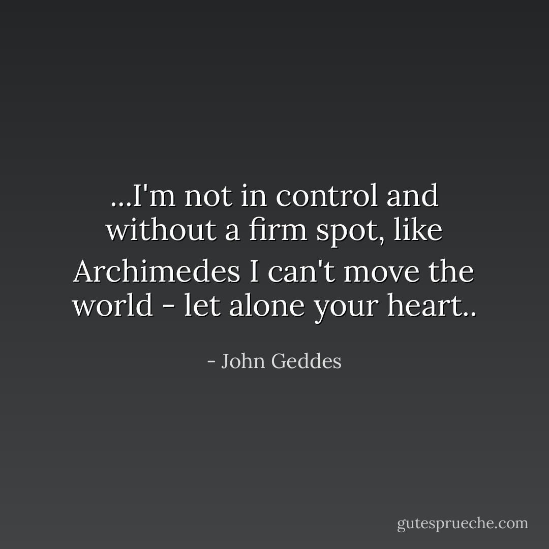 ...I'm not in control and without a firm spot, like Archimedes I can't move the world - let alone your heart.. - John Geddes