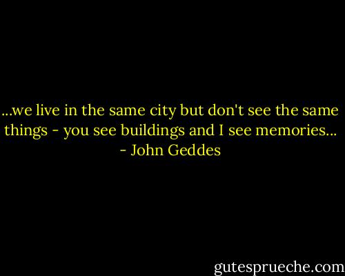 ...we live in the same city but don't see the same things - you see buildings and I see memories... - John Geddes