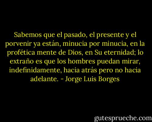 Sabemos que el pasado, el presente y el porvenir ya están, minucia por minucia, en la profética mente de Dios, en Su eternidad; lo extraño es que los hombres puedan mirar, indefinidamente, hacia atrás pero no hacia adelante. - Jorge Luis Borges