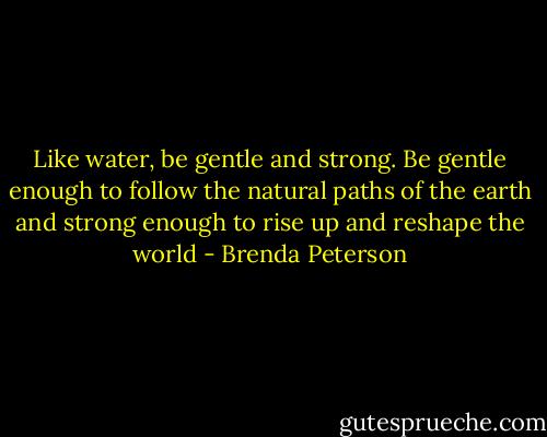 Like water, be gentle and strong. Be gentle enough to follow the natural paths of the earth and strong enough to rise up and reshape the world - Brenda Peterson