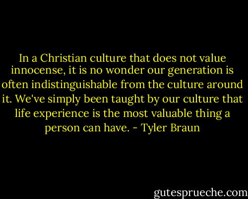 In a Christian culture that does not value innocense, it is no wonder our generation is often indistinguishable from the culture around it. We've simply been taught by our culture that life experience is the most valuable thing a person can have. - Tyler Braun