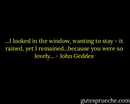 ...I looked in the window, wanting to stay - it rained, yet I remained...because you were so lovely... - John Geddes