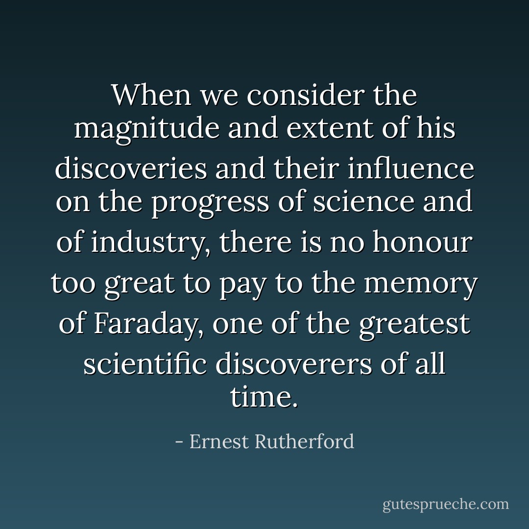 When we consider the magnitude and extent of his discoveries and their influence on the progress of science and of industry, there is no honour too great to pay to the memory of <a href="https://www.goodreads.com/author/show/112273.Faraday" title="Faraday" rel="nofollow noopener">Faraday</a>, one of the greatest scientific discoverers of all time. - Ernest Rutherford