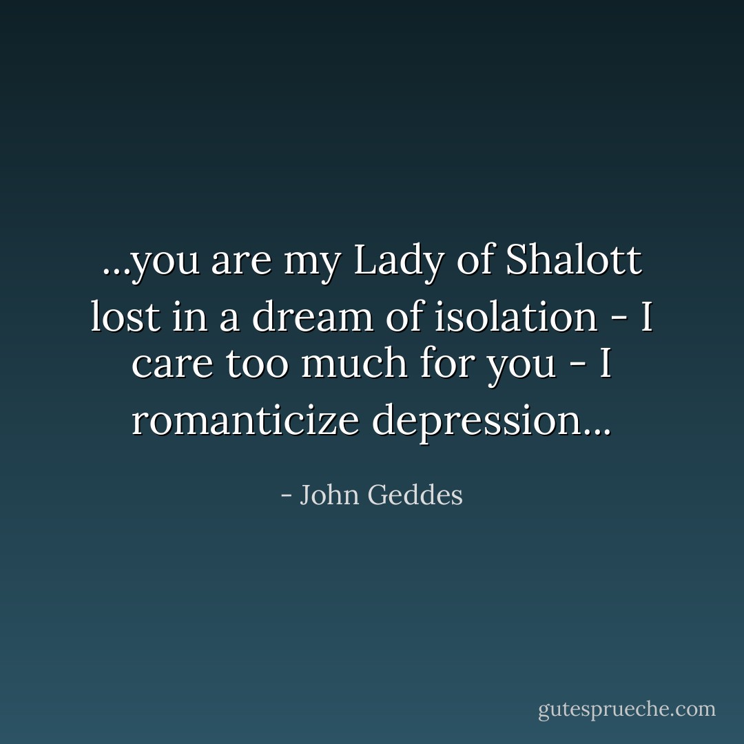 ...you are my Lady of Shalott lost in a dream of isolation - I care too much for you - I romanticize depression... - John Geddes