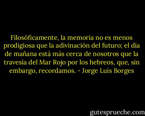 Filosóficamente, la memoria no es menos prodigiosa que la adivinación del futuro; el día de mañana está más cerca de nosotros que la travesía del Mar Rojo por los hebreos, que, sin embargo, recordamos. - Jorge Luis Borges