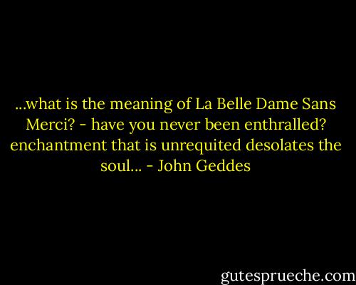 ...what is the meaning of La Belle Dame Sans Merci? - have you never been enthralled? enchantment that is unrequited desolates the soul... - John Geddes