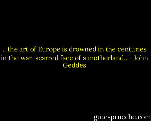 ...the art of Europe is drowned in the centuries in the war-scarred face of a motherland.. - John Geddes