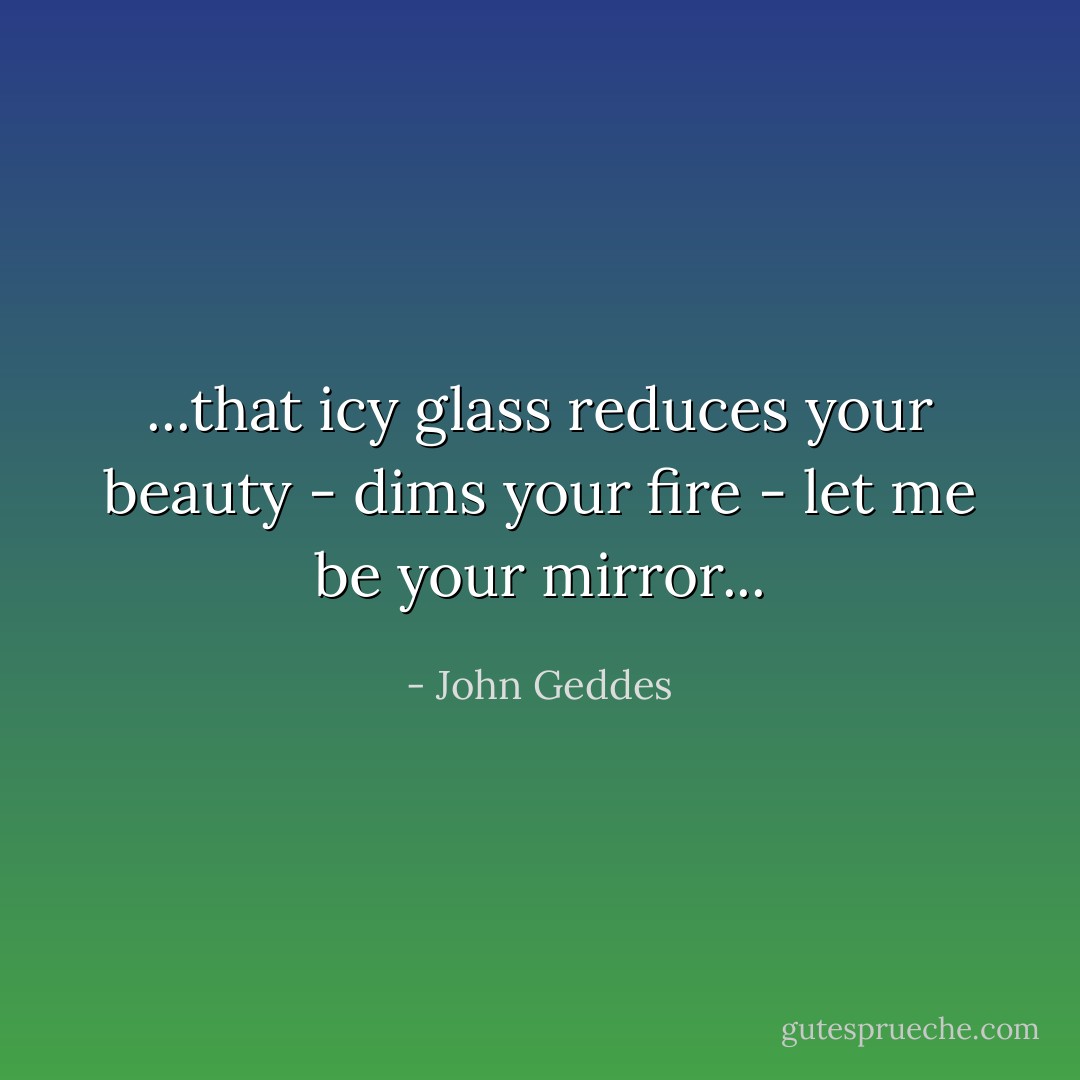 ...that icy glass reduces your beauty - dims your fire - let me be your mirror... - John Geddes