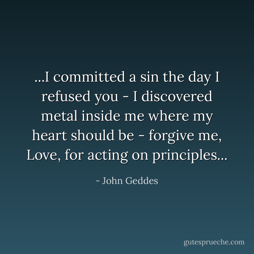 ...I committed a sin the day I refused you - I discovered metal inside me where my heart should be - forgive me, Love, for acting on principles... - John Geddes