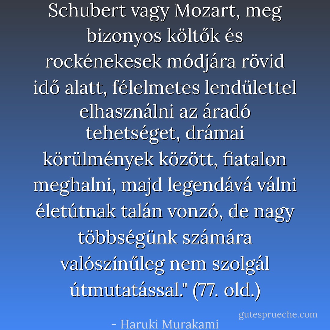 Schubert vagy Mozart, meg bizonyos költők és rockénekesek módjára rövid idő alatt, félelmetes lendülettel elhasználni az áradó tehetséget, drámai körülmények között, fiatalon meghalni, majd legendává válni életútnak talán vonzó, de nagy többségünk számára valószínűleg nem szolgál útmutatással." (77. old.) - Haruki Murakami