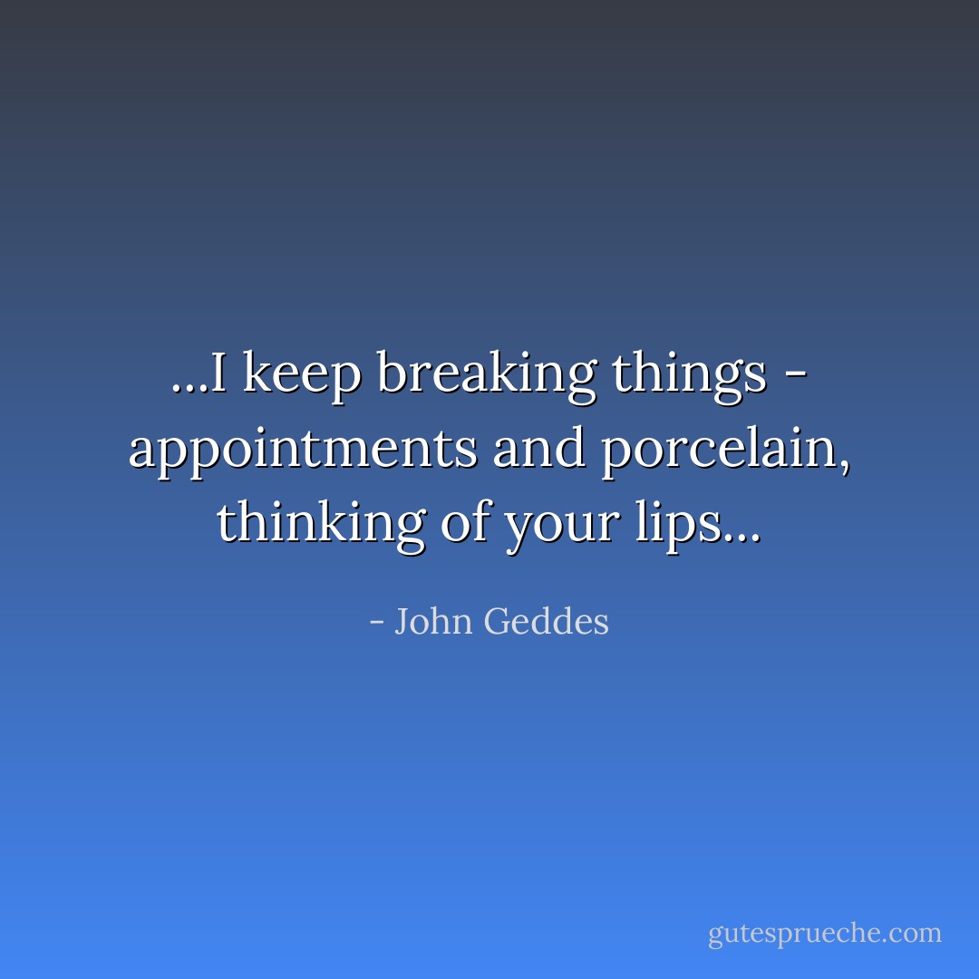 ...I keep breaking things - appointments and porcelain, thinking of your lips... - John Geddes