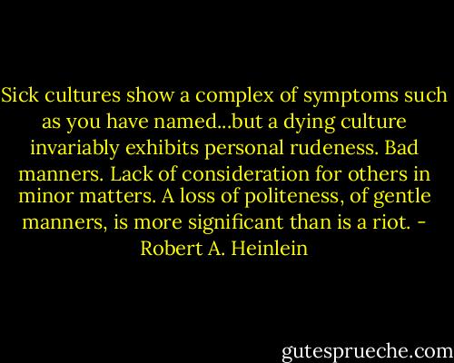 Sick cultures show a complex of symptoms such as you have named...but a dying culture invariably exhibits personal rudeness. Bad manners. Lack of consideration for others in minor matters. A loss of politeness, of gentle manners, is more significant than is a riot. - Robert A. Heinlein