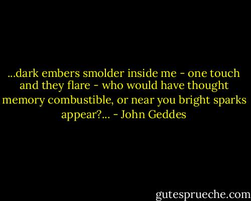...dark embers smolder inside me - one touch and they flare - who would have thought memory combustible, or near you bright sparks appear?... - John Geddes