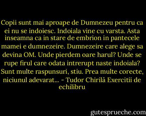 Copii sunt mai aproape de Dumnezeu pentru ca ei nu se indoiesc. Indoiala vine cu varsta. Asta inseamna ca in stare de embrion in pantecele mamei e dumnezeire. Dumnezeire care alege sa devina OM. Unde pierdem oare harul? Unde se rupe firul care odata intrerupt naste indoiala? Sunt multe raspunsuri, stiu. Prea multe corecte, niciunul adevarat... - Tudor Chirilă Exercitii de echilibru