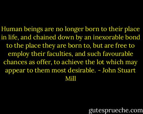 Human beings are no longer born to their place in life, and chained down by an inexorable bond to the place they are born to, but are free to employ their faculties, and such favourable chances as offer, to achieve the lot which may appear to them most desirable. - John Stuart Mill
