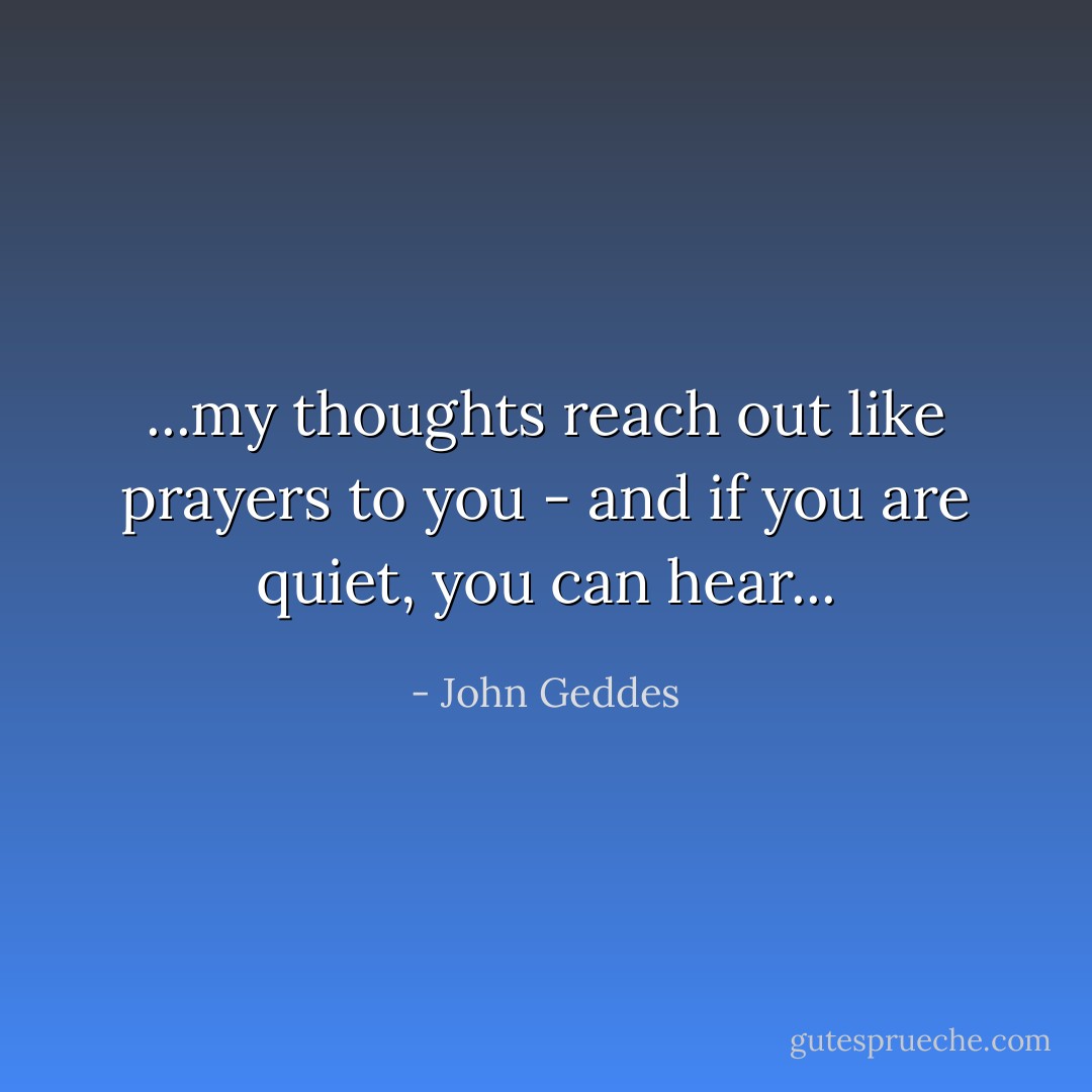 ...my thoughts reach out like prayers to you - and if you are quiet, you can hear... - John Geddes