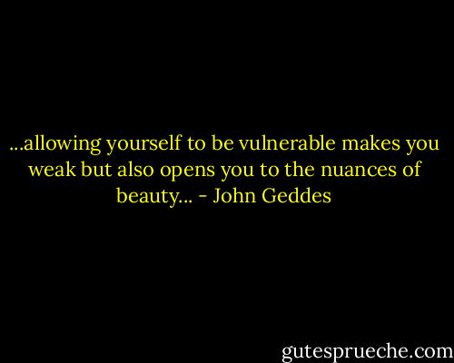 ...allowing yourself to be vulnerable makes you weak but also opens you to the nuances of beauty... - John Geddes